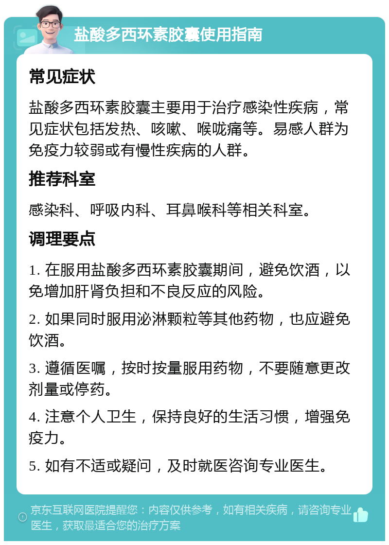 盐酸多西环素胶囊使用指南 常见症状 盐酸多西环素胶囊主要用于治疗感染性疾病，常见症状包括发热、咳嗽、喉咙痛等。易感人群为免疫力较弱或有慢性疾病的人群。 推荐科室 感染科、呼吸内科、耳鼻喉科等相关科室。 调理要点 1. 在服用盐酸多西环素胶囊期间，避免饮酒，以免增加肝肾负担和不良反应的风险。 2. 如果同时服用泌淋颗粒等其他药物，也应避免饮酒。 3. 遵循医嘱，按时按量服用药物，不要随意更改剂量或停药。 4. 注意个人卫生，保持良好的生活习惯，增强免疫力。 5. 如有不适或疑问，及时就医咨询专业医生。