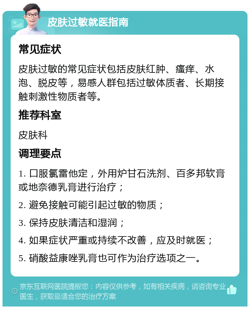 皮肤过敏就医指南 常见症状 皮肤过敏的常见症状包括皮肤红肿、瘙痒、水泡、脱皮等，易感人群包括过敏体质者、长期接触刺激性物质者等。 推荐科室 皮肤科 调理要点 1. 口服氯雷他定，外用炉甘石洗剂、百多邦软膏或地奈德乳膏进行治疗； 2. 避免接触可能引起过敏的物质； 3. 保持皮肤清洁和湿润； 4. 如果症状严重或持续不改善，应及时就医； 5. 硝酸益康唑乳膏也可作为治疗选项之一。