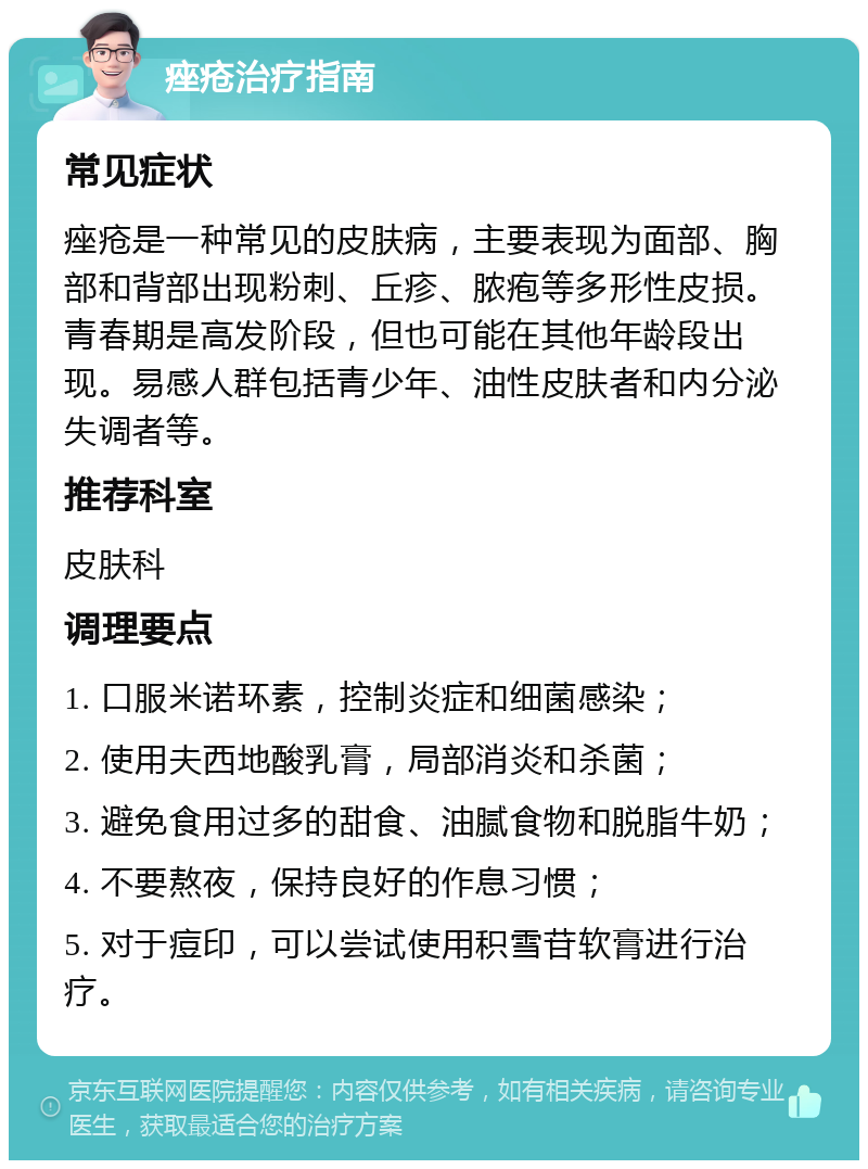 痤疮治疗指南 常见症状 痤疮是一种常见的皮肤病，主要表现为面部、胸部和背部出现粉刺、丘疹、脓疱等多形性皮损。青春期是高发阶段，但也可能在其他年龄段出现。易感人群包括青少年、油性皮肤者和内分泌失调者等。 推荐科室 皮肤科 调理要点 1. 口服米诺环素，控制炎症和细菌感染； 2. 使用夫西地酸乳膏，局部消炎和杀菌； 3. 避免食用过多的甜食、油腻食物和脱脂牛奶； 4. 不要熬夜，保持良好的作息习惯； 5. 对于痘印，可以尝试使用积雪苷软膏进行治疗。