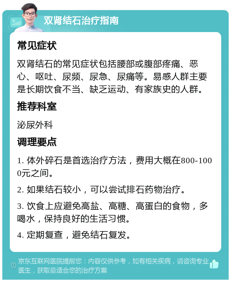 双肾结石治疗指南 常见症状 双肾结石的常见症状包括腰部或腹部疼痛、恶心、呕吐、尿频、尿急、尿痛等。易感人群主要是长期饮食不当、缺乏运动、有家族史的人群。 推荐科室 泌尿外科 调理要点 1. 体外碎石是首选治疗方法，费用大概在800-1000元之间。 2. 如果结石较小，可以尝试排石药物治疗。 3. 饮食上应避免高盐、高糖、高蛋白的食物，多喝水，保持良好的生活习惯。 4. 定期复查，避免结石复发。