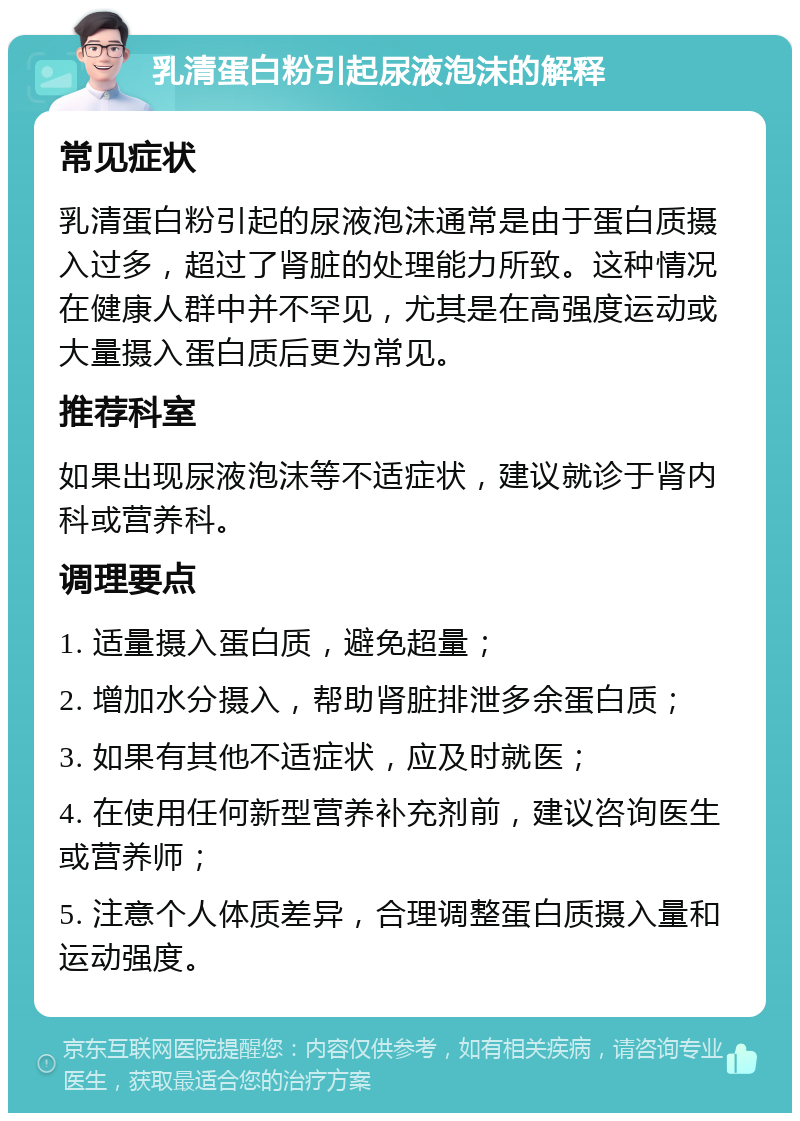 乳清蛋白粉引起尿液泡沫的解释 常见症状 乳清蛋白粉引起的尿液泡沫通常是由于蛋白质摄入过多，超过了肾脏的处理能力所致。这种情况在健康人群中并不罕见，尤其是在高强度运动或大量摄入蛋白质后更为常见。 推荐科室 如果出现尿液泡沫等不适症状，建议就诊于肾内科或营养科。 调理要点 1. 适量摄入蛋白质，避免超量； 2. 增加水分摄入，帮助肾脏排泄多余蛋白质； 3. 如果有其他不适症状，应及时就医； 4. 在使用任何新型营养补充剂前，建议咨询医生或营养师； 5. 注意个人体质差异，合理调整蛋白质摄入量和运动强度。