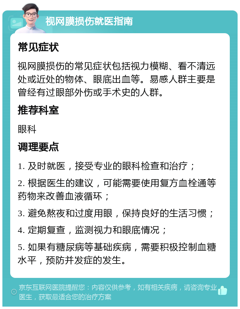 视网膜损伤就医指南 常见症状 视网膜损伤的常见症状包括视力模糊、看不清远处或近处的物体、眼底出血等。易感人群主要是曾经有过眼部外伤或手术史的人群。 推荐科室 眼科 调理要点 1. 及时就医，接受专业的眼科检查和治疗； 2. 根据医生的建议，可能需要使用复方血栓通等药物来改善血液循环； 3. 避免熬夜和过度用眼，保持良好的生活习惯； 4. 定期复查，监测视力和眼底情况； 5. 如果有糖尿病等基础疾病，需要积极控制血糖水平，预防并发症的发生。