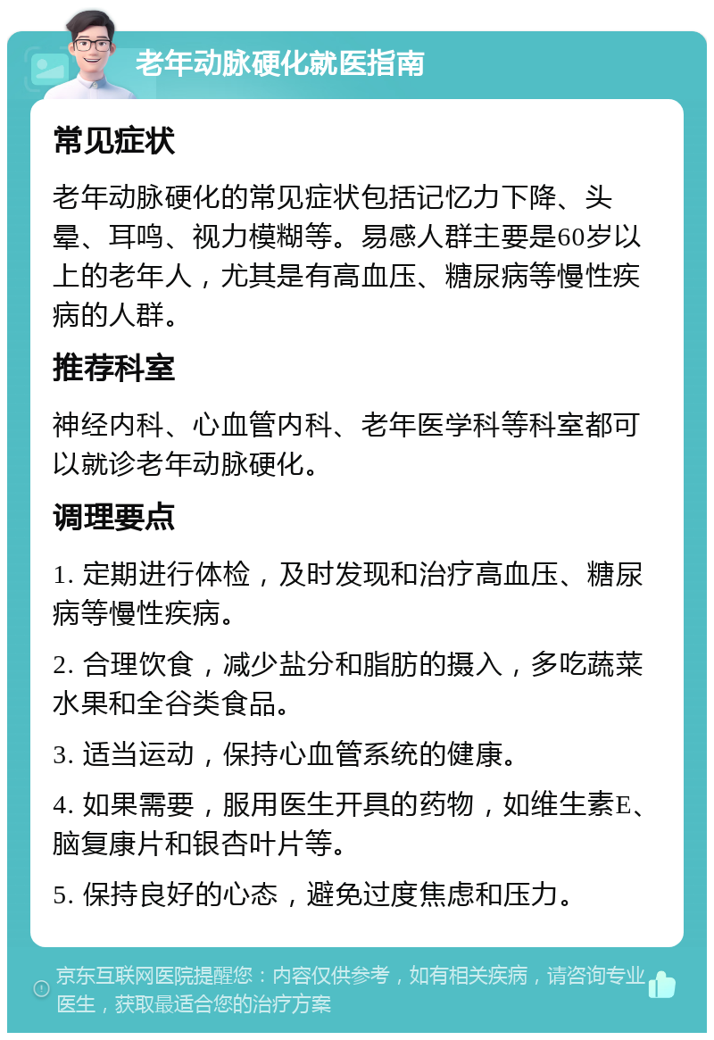 老年动脉硬化就医指南 常见症状 老年动脉硬化的常见症状包括记忆力下降、头晕、耳鸣、视力模糊等。易感人群主要是60岁以上的老年人，尤其是有高血压、糖尿病等慢性疾病的人群。 推荐科室 神经内科、心血管内科、老年医学科等科室都可以就诊老年动脉硬化。 调理要点 1. 定期进行体检，及时发现和治疗高血压、糖尿病等慢性疾病。 2. 合理饮食，减少盐分和脂肪的摄入，多吃蔬菜水果和全谷类食品。 3. 适当运动，保持心血管系统的健康。 4. 如果需要，服用医生开具的药物，如维生素E、脑复康片和银杏叶片等。 5. 保持良好的心态，避免过度焦虑和压力。