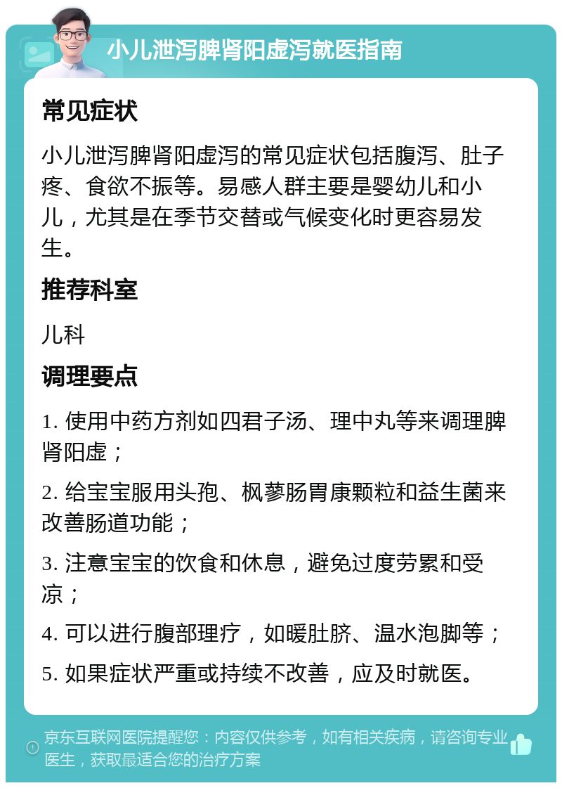 小儿泄泻脾肾阳虚泻就医指南 常见症状 小儿泄泻脾肾阳虚泻的常见症状包括腹泻、肚子疼、食欲不振等。易感人群主要是婴幼儿和小儿，尤其是在季节交替或气候变化时更容易发生。 推荐科室 儿科 调理要点 1. 使用中药方剂如四君子汤、理中丸等来调理脾肾阳虚； 2. 给宝宝服用头孢、枫蓼肠胃康颗粒和益生菌来改善肠道功能； 3. 注意宝宝的饮食和休息，避免过度劳累和受凉； 4. 可以进行腹部理疗，如暖肚脐、温水泡脚等； 5. 如果症状严重或持续不改善，应及时就医。