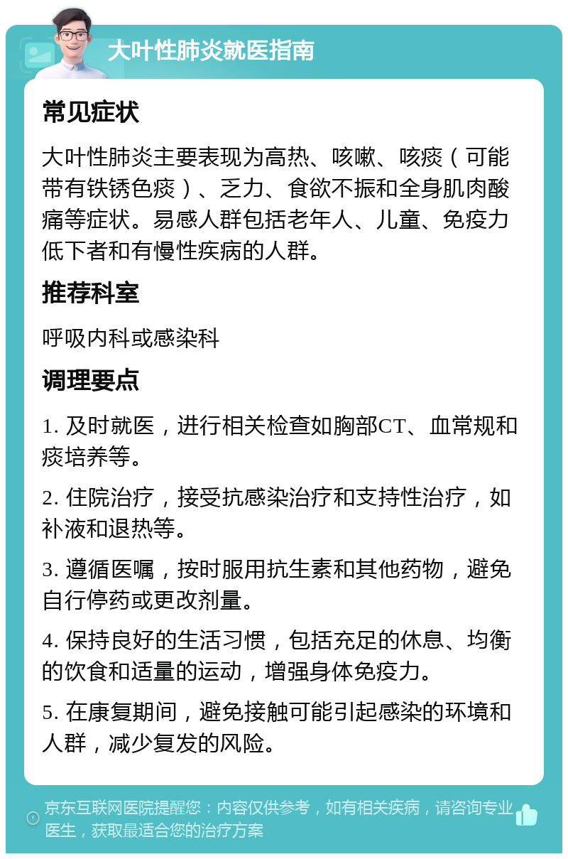 大叶性肺炎就医指南 常见症状 大叶性肺炎主要表现为高热、咳嗽、咳痰（可能带有铁锈色痰）、乏力、食欲不振和全身肌肉酸痛等症状。易感人群包括老年人、儿童、免疫力低下者和有慢性疾病的人群。 推荐科室 呼吸内科或感染科 调理要点 1. 及时就医，进行相关检查如胸部CT、血常规和痰培养等。 2. 住院治疗，接受抗感染治疗和支持性治疗，如补液和退热等。 3. 遵循医嘱，按时服用抗生素和其他药物，避免自行停药或更改剂量。 4. 保持良好的生活习惯，包括充足的休息、均衡的饮食和适量的运动，增强身体免疫力。 5. 在康复期间，避免接触可能引起感染的环境和人群，减少复发的风险。