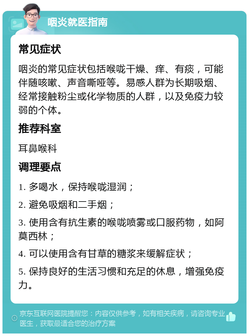 咽炎就医指南 常见症状 咽炎的常见症状包括喉咙干燥、痒、有痰，可能伴随咳嗽、声音嘶哑等。易感人群为长期吸烟、经常接触粉尘或化学物质的人群，以及免疫力较弱的个体。 推荐科室 耳鼻喉科 调理要点 1. 多喝水，保持喉咙湿润； 2. 避免吸烟和二手烟； 3. 使用含有抗生素的喉咙喷雾或口服药物，如阿莫西林； 4. 可以使用含有甘草的糖浆来缓解症状； 5. 保持良好的生活习惯和充足的休息，增强免疫力。