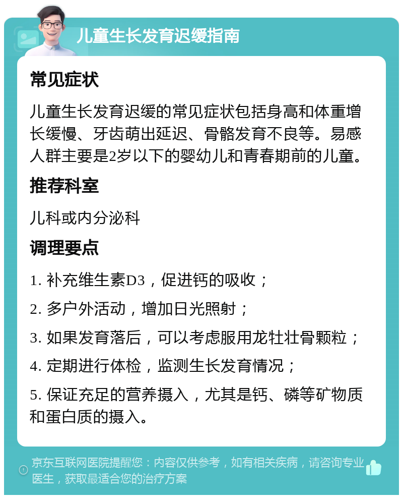 儿童生长发育迟缓指南 常见症状 儿童生长发育迟缓的常见症状包括身高和体重增长缓慢、牙齿萌出延迟、骨骼发育不良等。易感人群主要是2岁以下的婴幼儿和青春期前的儿童。 推荐科室 儿科或内分泌科 调理要点 1. 补充维生素D3，促进钙的吸收； 2. 多户外活动，增加日光照射； 3. 如果发育落后，可以考虑服用龙牡壮骨颗粒； 4. 定期进行体检，监测生长发育情况； 5. 保证充足的营养摄入，尤其是钙、磷等矿物质和蛋白质的摄入。