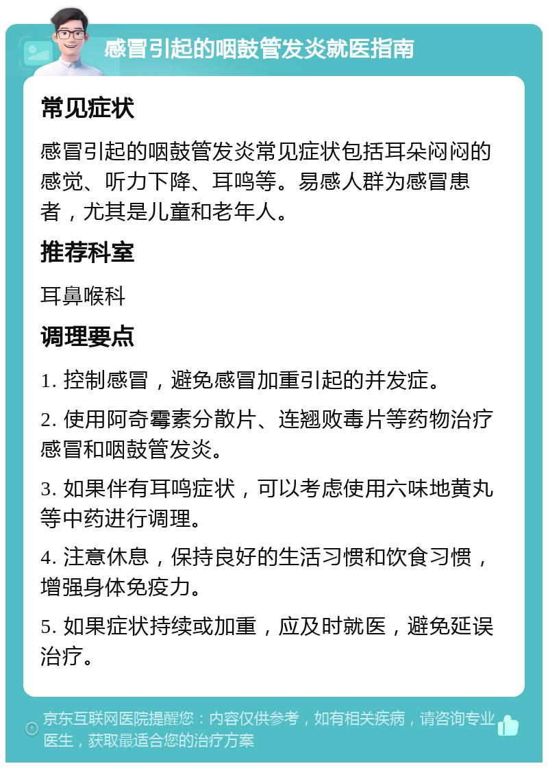 感冒引起的咽鼓管发炎就医指南 常见症状 感冒引起的咽鼓管发炎常见症状包括耳朵闷闷的感觉、听力下降、耳鸣等。易感人群为感冒患者，尤其是儿童和老年人。 推荐科室 耳鼻喉科 调理要点 1. 控制感冒，避免感冒加重引起的并发症。 2. 使用阿奇霉素分散片、连翘败毒片等药物治疗感冒和咽鼓管发炎。 3. 如果伴有耳鸣症状，可以考虑使用六味地黄丸等中药进行调理。 4. 注意休息，保持良好的生活习惯和饮食习惯，增强身体免疫力。 5. 如果症状持续或加重，应及时就医，避免延误治疗。