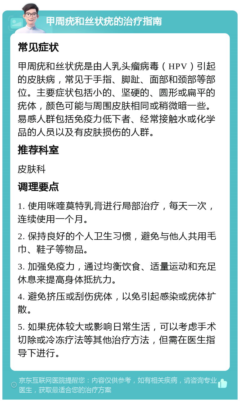 甲周疣和丝状疣的治疗指南 常见症状 甲周疣和丝状疣是由人乳头瘤病毒（HPV）引起的皮肤病，常见于手指、脚趾、面部和颈部等部位。主要症状包括小的、坚硬的、圆形或扁平的疣体，颜色可能与周围皮肤相同或稍微暗一些。易感人群包括免疫力低下者、经常接触水或化学品的人员以及有皮肤损伤的人群。 推荐科室 皮肤科 调理要点 1. 使用咪喹莫特乳膏进行局部治疗，每天一次，连续使用一个月。 2. 保持良好的个人卫生习惯，避免与他人共用毛巾、鞋子等物品。 3. 加强免疫力，通过均衡饮食、适量运动和充足休息来提高身体抵抗力。 4. 避免挤压或刮伤疣体，以免引起感染或疣体扩散。 5. 如果疣体较大或影响日常生活，可以考虑手术切除或冷冻疗法等其他治疗方法，但需在医生指导下进行。