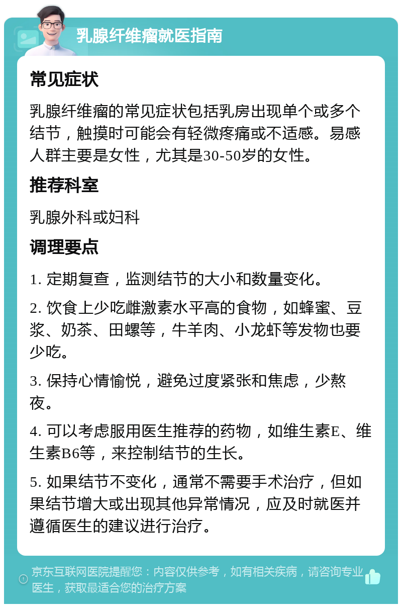 乳腺纤维瘤就医指南 常见症状 乳腺纤维瘤的常见症状包括乳房出现单个或多个结节，触摸时可能会有轻微疼痛或不适感。易感人群主要是女性，尤其是30-50岁的女性。 推荐科室 乳腺外科或妇科 调理要点 1. 定期复查，监测结节的大小和数量变化。 2. 饮食上少吃雌激素水平高的食物，如蜂蜜、豆浆、奶茶、田螺等，牛羊肉、小龙虾等发物也要少吃。 3. 保持心情愉悦，避免过度紧张和焦虑，少熬夜。 4. 可以考虑服用医生推荐的药物，如维生素E、维生素B6等，来控制结节的生长。 5. 如果结节不变化，通常不需要手术治疗，但如果结节增大或出现其他异常情况，应及时就医并遵循医生的建议进行治疗。