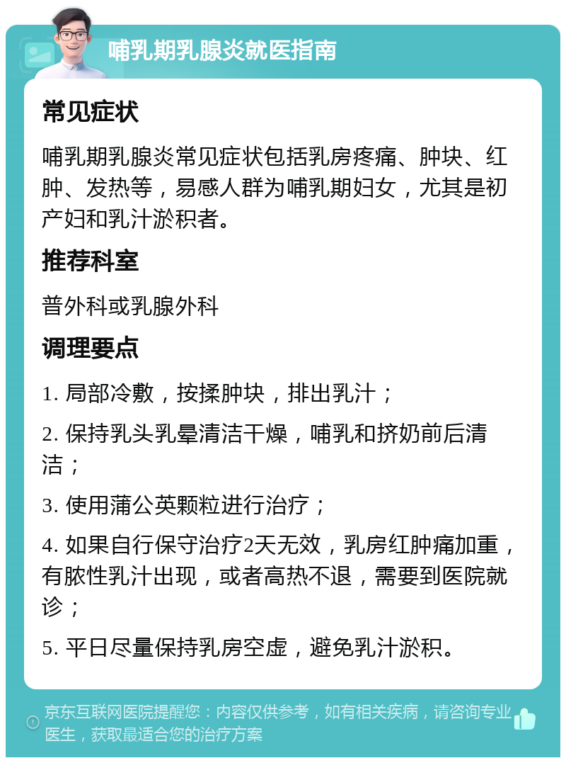 哺乳期乳腺炎就医指南 常见症状 哺乳期乳腺炎常见症状包括乳房疼痛、肿块、红肿、发热等，易感人群为哺乳期妇女，尤其是初产妇和乳汁淤积者。 推荐科室 普外科或乳腺外科 调理要点 1. 局部冷敷，按揉肿块，排出乳汁； 2. 保持乳头乳晕清洁干燥，哺乳和挤奶前后清洁； 3. 使用蒲公英颗粒进行治疗； 4. 如果自行保守治疗2天无效，乳房红肿痛加重，有脓性乳汁出现，或者高热不退，需要到医院就诊； 5. 平日尽量保持乳房空虚，避免乳汁淤积。