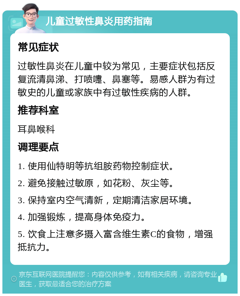 儿童过敏性鼻炎用药指南 常见症状 过敏性鼻炎在儿童中较为常见，主要症状包括反复流清鼻涕、打喷嚏、鼻塞等。易感人群为有过敏史的儿童或家族中有过敏性疾病的人群。 推荐科室 耳鼻喉科 调理要点 1. 使用仙特明等抗组胺药物控制症状。 2. 避免接触过敏原，如花粉、灰尘等。 3. 保持室内空气清新，定期清洁家居环境。 4. 加强锻炼，提高身体免疫力。 5. 饮食上注意多摄入富含维生素C的食物，增强抵抗力。