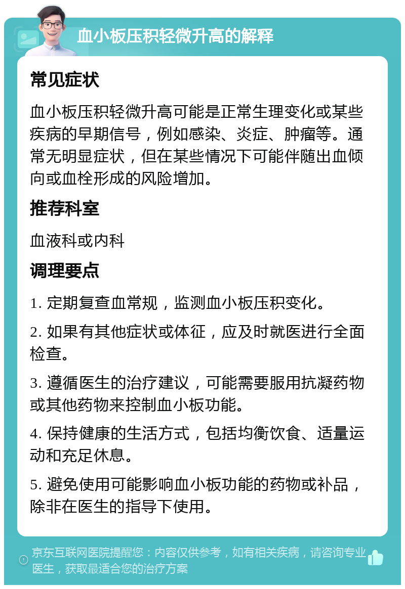 血小板压积轻微升高的解释 常见症状 血小板压积轻微升高可能是正常生理变化或某些疾病的早期信号，例如感染、炎症、肿瘤等。通常无明显症状，但在某些情况下可能伴随出血倾向或血栓形成的风险增加。 推荐科室 血液科或内科 调理要点 1. 定期复查血常规，监测血小板压积变化。 2. 如果有其他症状或体征，应及时就医进行全面检查。 3. 遵循医生的治疗建议，可能需要服用抗凝药物或其他药物来控制血小板功能。 4. 保持健康的生活方式，包括均衡饮食、适量运动和充足休息。 5. 避免使用可能影响血小板功能的药物或补品，除非在医生的指导下使用。