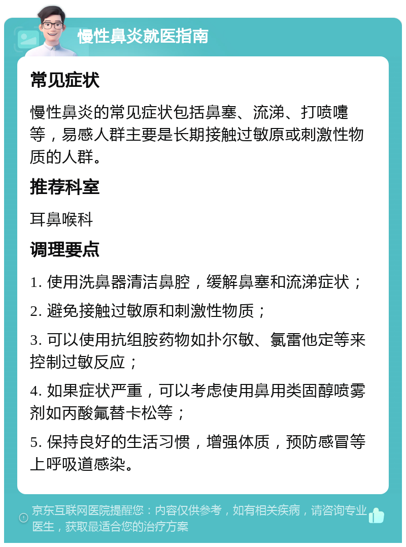 慢性鼻炎就医指南 常见症状 慢性鼻炎的常见症状包括鼻塞、流涕、打喷嚏等，易感人群主要是长期接触过敏原或刺激性物质的人群。 推荐科室 耳鼻喉科 调理要点 1. 使用洗鼻器清洁鼻腔，缓解鼻塞和流涕症状； 2. 避免接触过敏原和刺激性物质； 3. 可以使用抗组胺药物如扑尔敏、氯雷他定等来控制过敏反应； 4. 如果症状严重，可以考虑使用鼻用类固醇喷雾剂如丙酸氟替卡松等； 5. 保持良好的生活习惯，增强体质，预防感冒等上呼吸道感染。