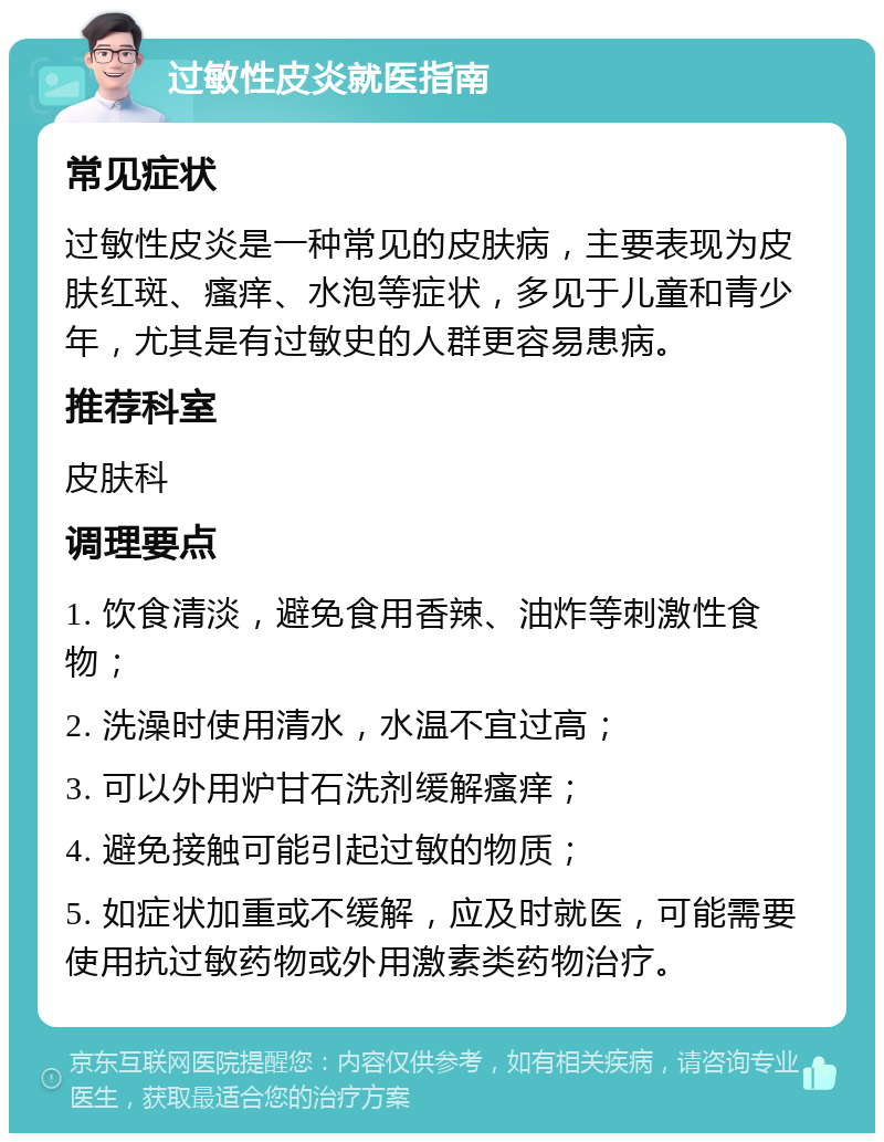 过敏性皮炎就医指南 常见症状 过敏性皮炎是一种常见的皮肤病，主要表现为皮肤红斑、瘙痒、水泡等症状，多见于儿童和青少年，尤其是有过敏史的人群更容易患病。 推荐科室 皮肤科 调理要点 1. 饮食清淡，避免食用香辣、油炸等刺激性食物； 2. 洗澡时使用清水，水温不宜过高； 3. 可以外用炉甘石洗剂缓解瘙痒； 4. 避免接触可能引起过敏的物质； 5. 如症状加重或不缓解，应及时就医，可能需要使用抗过敏药物或外用激素类药物治疗。