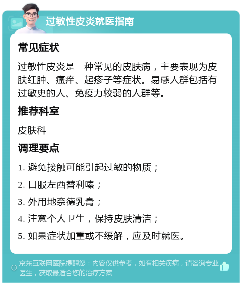 过敏性皮炎就医指南 常见症状 过敏性皮炎是一种常见的皮肤病，主要表现为皮肤红肿、瘙痒、起疹子等症状。易感人群包括有过敏史的人、免疫力较弱的人群等。 推荐科室 皮肤科 调理要点 1. 避免接触可能引起过敏的物质； 2. 口服左西替利嗪； 3. 外用地奈德乳膏； 4. 注意个人卫生，保持皮肤清洁； 5. 如果症状加重或不缓解，应及时就医。