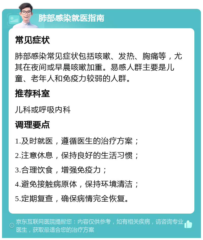 肺部感染就医指南 常见症状 肺部感染常见症状包括咳嗽、发热、胸痛等，尤其在夜间或早晨咳嗽加重。易感人群主要是儿童、老年人和免疫力较弱的人群。 推荐科室 儿科或呼吸内科 调理要点 1.及时就医，遵循医生的治疗方案； 2.注意休息，保持良好的生活习惯； 3.合理饮食，增强免疫力； 4.避免接触病原体，保持环境清洁； 5.定期复查，确保病情完全恢复。