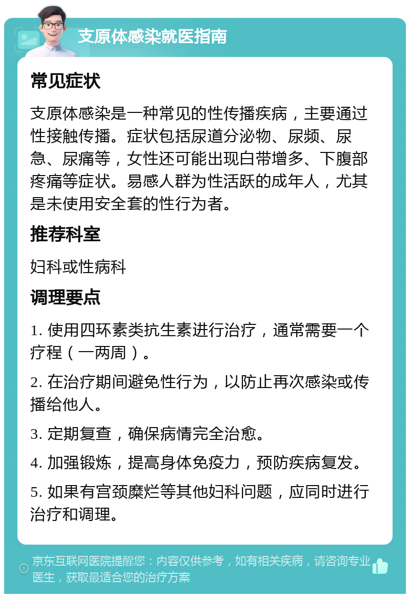 支原体感染就医指南 常见症状 支原体感染是一种常见的性传播疾病，主要通过性接触传播。症状包括尿道分泌物、尿频、尿急、尿痛等，女性还可能出现白带增多、下腹部疼痛等症状。易感人群为性活跃的成年人，尤其是未使用安全套的性行为者。 推荐科室 妇科或性病科 调理要点 1. 使用四环素类抗生素进行治疗，通常需要一个疗程（一两周）。 2. 在治疗期间避免性行为，以防止再次感染或传播给他人。 3. 定期复查，确保病情完全治愈。 4. 加强锻炼，提高身体免疫力，预防疾病复发。 5. 如果有宫颈糜烂等其他妇科问题，应同时进行治疗和调理。