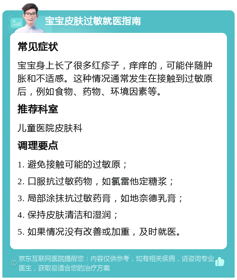 宝宝皮肤过敏就医指南 常见症状 宝宝身上长了很多红疹子，痒痒的，可能伴随肿胀和不适感。这种情况通常发生在接触到过敏原后，例如食物、药物、环境因素等。 推荐科室 儿童医院皮肤科 调理要点 1. 避免接触可能的过敏原； 2. 口服抗过敏药物，如氯雷他定糖浆； 3. 局部涂抹抗过敏药膏，如地奈德乳膏； 4. 保持皮肤清洁和湿润； 5. 如果情况没有改善或加重，及时就医。