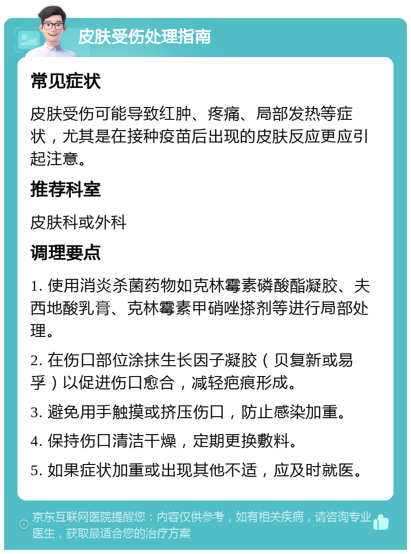 皮肤受伤处理指南 常见症状 皮肤受伤可能导致红肿、疼痛、局部发热等症状，尤其是在接种疫苗后出现的皮肤反应更应引起注意。 推荐科室 皮肤科或外科 调理要点 1. 使用消炎杀菌药物如克林霉素磷酸酯凝胶、夫西地酸乳膏、克林霉素甲硝唑搽剂等进行局部处理。 2. 在伤口部位涂抹生长因子凝胶（贝复新或易孚）以促进伤口愈合，减轻疤痕形成。 3. 避免用手触摸或挤压伤口，防止感染加重。 4. 保持伤口清洁干燥，定期更换敷料。 5. 如果症状加重或出现其他不适，应及时就医。