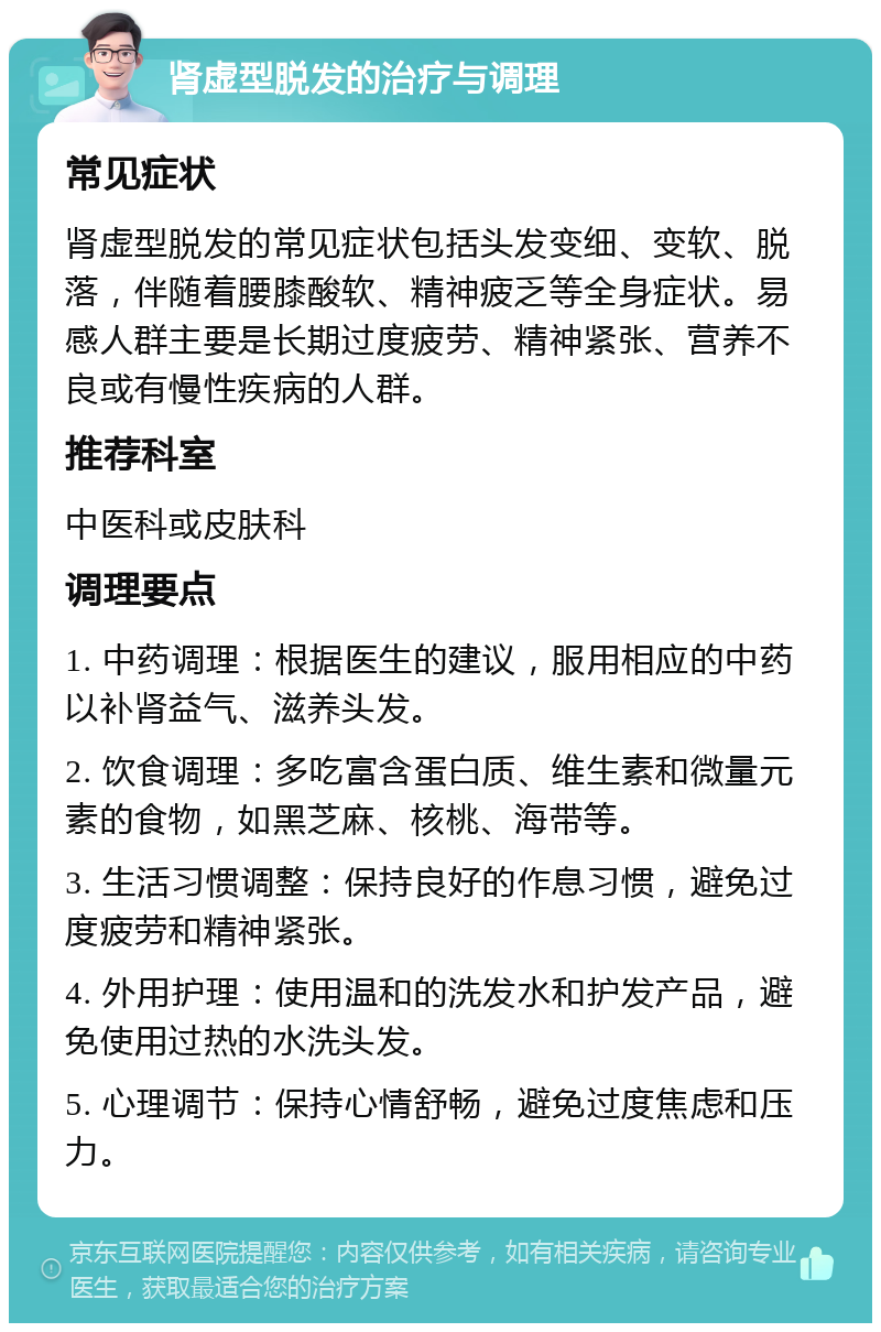 肾虚型脱发的治疗与调理 常见症状 肾虚型脱发的常见症状包括头发变细、变软、脱落，伴随着腰膝酸软、精神疲乏等全身症状。易感人群主要是长期过度疲劳、精神紧张、营养不良或有慢性疾病的人群。 推荐科室 中医科或皮肤科 调理要点 1. 中药调理：根据医生的建议，服用相应的中药以补肾益气、滋养头发。 2. 饮食调理：多吃富含蛋白质、维生素和微量元素的食物，如黑芝麻、核桃、海带等。 3. 生活习惯调整：保持良好的作息习惯，避免过度疲劳和精神紧张。 4. 外用护理：使用温和的洗发水和护发产品，避免使用过热的水洗头发。 5. 心理调节：保持心情舒畅，避免过度焦虑和压力。