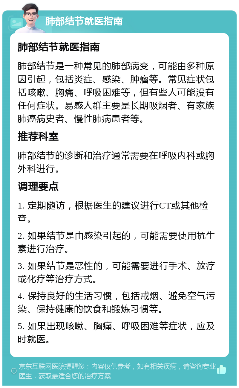 肺部结节就医指南 肺部结节就医指南 肺部结节是一种常见的肺部病变，可能由多种原因引起，包括炎症、感染、肿瘤等。常见症状包括咳嗽、胸痛、呼吸困难等，但有些人可能没有任何症状。易感人群主要是长期吸烟者、有家族肺癌病史者、慢性肺病患者等。 推荐科室 肺部结节的诊断和治疗通常需要在呼吸内科或胸外科进行。 调理要点 1. 定期随访，根据医生的建议进行CT或其他检查。 2. 如果结节是由感染引起的，可能需要使用抗生素进行治疗。 3. 如果结节是恶性的，可能需要进行手术、放疗或化疗等治疗方式。 4. 保持良好的生活习惯，包括戒烟、避免空气污染、保持健康的饮食和锻炼习惯等。 5. 如果出现咳嗽、胸痛、呼吸困难等症状，应及时就医。