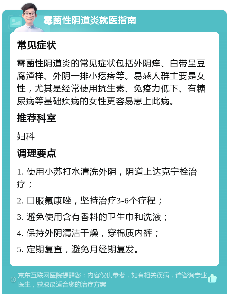 霉菌性阴道炎就医指南 常见症状 霉菌性阴道炎的常见症状包括外阴痒、白带呈豆腐渣样、外阴一排小疙瘩等。易感人群主要是女性，尤其是经常使用抗生素、免疫力低下、有糖尿病等基础疾病的女性更容易患上此病。 推荐科室 妇科 调理要点 1. 使用小苏打水清洗外阴，阴道上达克宁栓治疗； 2. 口服氟康唑，坚持治疗3-6个疗程； 3. 避免使用含有香料的卫生巾和洗液； 4. 保持外阴清洁干燥，穿棉质内裤； 5. 定期复查，避免月经期复发。