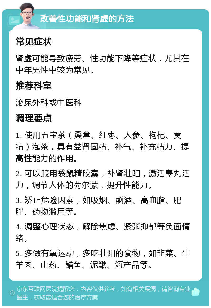 改善性功能和肾虚的方法 常见症状 肾虚可能导致疲劳、性功能下降等症状，尤其在中年男性中较为常见。 推荐科室 泌尿外科或中医科 调理要点 1. 使用五宝茶（桑葚、红枣、人参、枸杞、黄精）泡茶，具有益肾固精、补气、补充精力、提高性能力的作用。 2. 可以服用袋鼠精胶囊，补肾壮阳，激活睾丸活力，调节人体的荷尔蒙，提升性能力。 3. 矫正危险因素，如吸烟、酗酒、高血脂、肥胖、药物滥用等。 4. 调整心理状态，解除焦虑、紧张抑郁等负面情绪。 5. 多做有氧运动，多吃壮阳的食物，如韭菜、牛羊肉、山药、鳝鱼、泥鳅、海产品等。