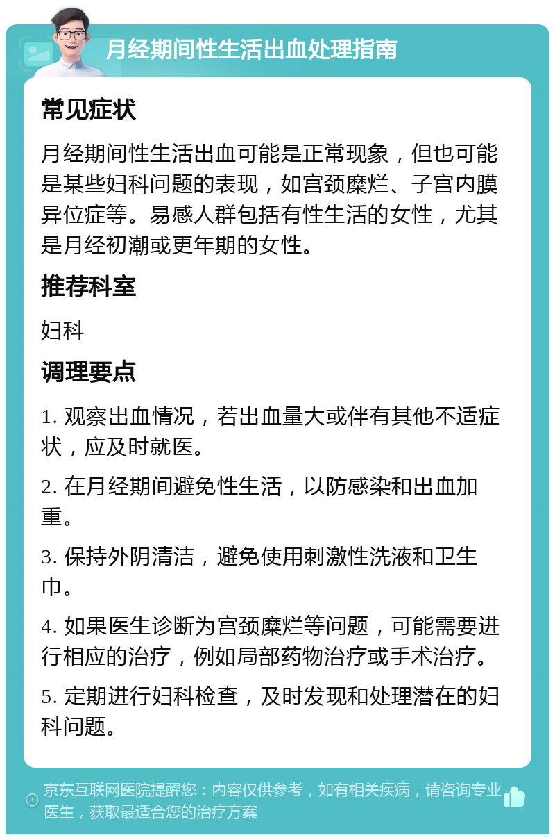 月经期间性生活出血处理指南 常见症状 月经期间性生活出血可能是正常现象，但也可能是某些妇科问题的表现，如宫颈糜烂、子宫内膜异位症等。易感人群包括有性生活的女性，尤其是月经初潮或更年期的女性。 推荐科室 妇科 调理要点 1. 观察出血情况，若出血量大或伴有其他不适症状，应及时就医。 2. 在月经期间避免性生活，以防感染和出血加重。 3. 保持外阴清洁，避免使用刺激性洗液和卫生巾。 4. 如果医生诊断为宫颈糜烂等问题，可能需要进行相应的治疗，例如局部药物治疗或手术治疗。 5. 定期进行妇科检查，及时发现和处理潜在的妇科问题。