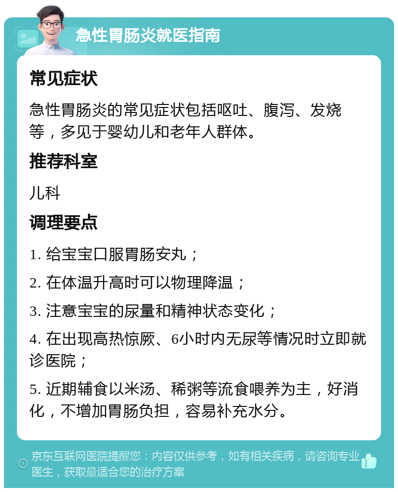 急性胃肠炎就医指南 常见症状 急性胃肠炎的常见症状包括呕吐、腹泻、发烧等，多见于婴幼儿和老年人群体。 推荐科室 儿科 调理要点 1. 给宝宝口服胃肠安丸； 2. 在体温升高时可以物理降温； 3. 注意宝宝的尿量和精神状态变化； 4. 在出现高热惊厥、6小时内无尿等情况时立即就诊医院； 5. 近期辅食以米汤、稀粥等流食喂养为主，好消化，不增加胃肠负担，容易补充水分。