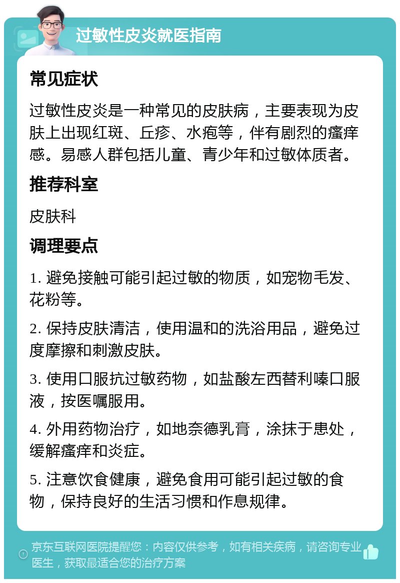 过敏性皮炎就医指南 常见症状 过敏性皮炎是一种常见的皮肤病，主要表现为皮肤上出现红斑、丘疹、水疱等，伴有剧烈的瘙痒感。易感人群包括儿童、青少年和过敏体质者。 推荐科室 皮肤科 调理要点 1. 避免接触可能引起过敏的物质，如宠物毛发、花粉等。 2. 保持皮肤清洁，使用温和的洗浴用品，避免过度摩擦和刺激皮肤。 3. 使用口服抗过敏药物，如盐酸左西替利嗪口服液，按医嘱服用。 4. 外用药物治疗，如地奈德乳膏，涂抹于患处，缓解瘙痒和炎症。 5. 注意饮食健康，避免食用可能引起过敏的食物，保持良好的生活习惯和作息规律。