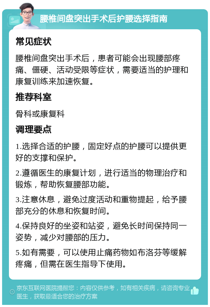 腰椎间盘突出手术后护腰选择指南 常见症状 腰椎间盘突出手术后，患者可能会出现腰部疼痛、僵硬、活动受限等症状，需要适当的护理和康复训练来加速恢复。 推荐科室 骨科或康复科 调理要点 1.选择合适的护腰，固定好点的护腰可以提供更好的支撑和保护。 2.遵循医生的康复计划，进行适当的物理治疗和锻炼，帮助恢复腰部功能。 3.注意休息，避免过度活动和重物提起，给予腰部充分的休息和恢复时间。 4.保持良好的坐姿和站姿，避免长时间保持同一姿势，减少对腰部的压力。 5.如有需要，可以使用止痛药物如布洛芬等缓解疼痛，但需在医生指导下使用。