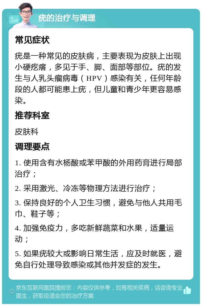 疣的治疗与调理 常见症状 疣是一种常见的皮肤病，主要表现为皮肤上出现小硬疙瘩，多见于手、脚、面部等部位。疣的发生与人乳头瘤病毒（HPV）感染有关，任何年龄段的人都可能患上疣，但儿童和青少年更容易感染。 推荐科室 皮肤科 调理要点 1. 使用含有水杨酸或苯甲酸的外用药膏进行局部治疗； 2. 采用激光、冷冻等物理方法进行治疗； 3. 保持良好的个人卫生习惯，避免与他人共用毛巾、鞋子等； 4. 加强免疫力，多吃新鲜蔬菜和水果，适量运动； 5. 如果疣较大或影响日常生活，应及时就医，避免自行处理导致感染或其他并发症的发生。