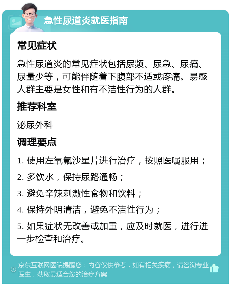 急性尿道炎就医指南 常见症状 急性尿道炎的常见症状包括尿频、尿急、尿痛、尿量少等，可能伴随着下腹部不适或疼痛。易感人群主要是女性和有不洁性行为的人群。 推荐科室 泌尿外科 调理要点 1. 使用左氧氟沙星片进行治疗，按照医嘱服用； 2. 多饮水，保持尿路通畅； 3. 避免辛辣刺激性食物和饮料； 4. 保持外阴清洁，避免不洁性行为； 5. 如果症状无改善或加重，应及时就医，进行进一步检查和治疗。