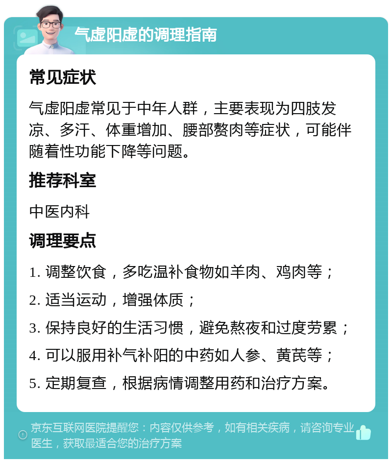 气虚阳虚的调理指南 常见症状 气虚阳虚常见于中年人群，主要表现为四肢发凉、多汗、体重增加、腰部赘肉等症状，可能伴随着性功能下降等问题。 推荐科室 中医内科 调理要点 1. 调整饮食，多吃温补食物如羊肉、鸡肉等； 2. 适当运动，增强体质； 3. 保持良好的生活习惯，避免熬夜和过度劳累； 4. 可以服用补气补阳的中药如人参、黄芪等； 5. 定期复查，根据病情调整用药和治疗方案。