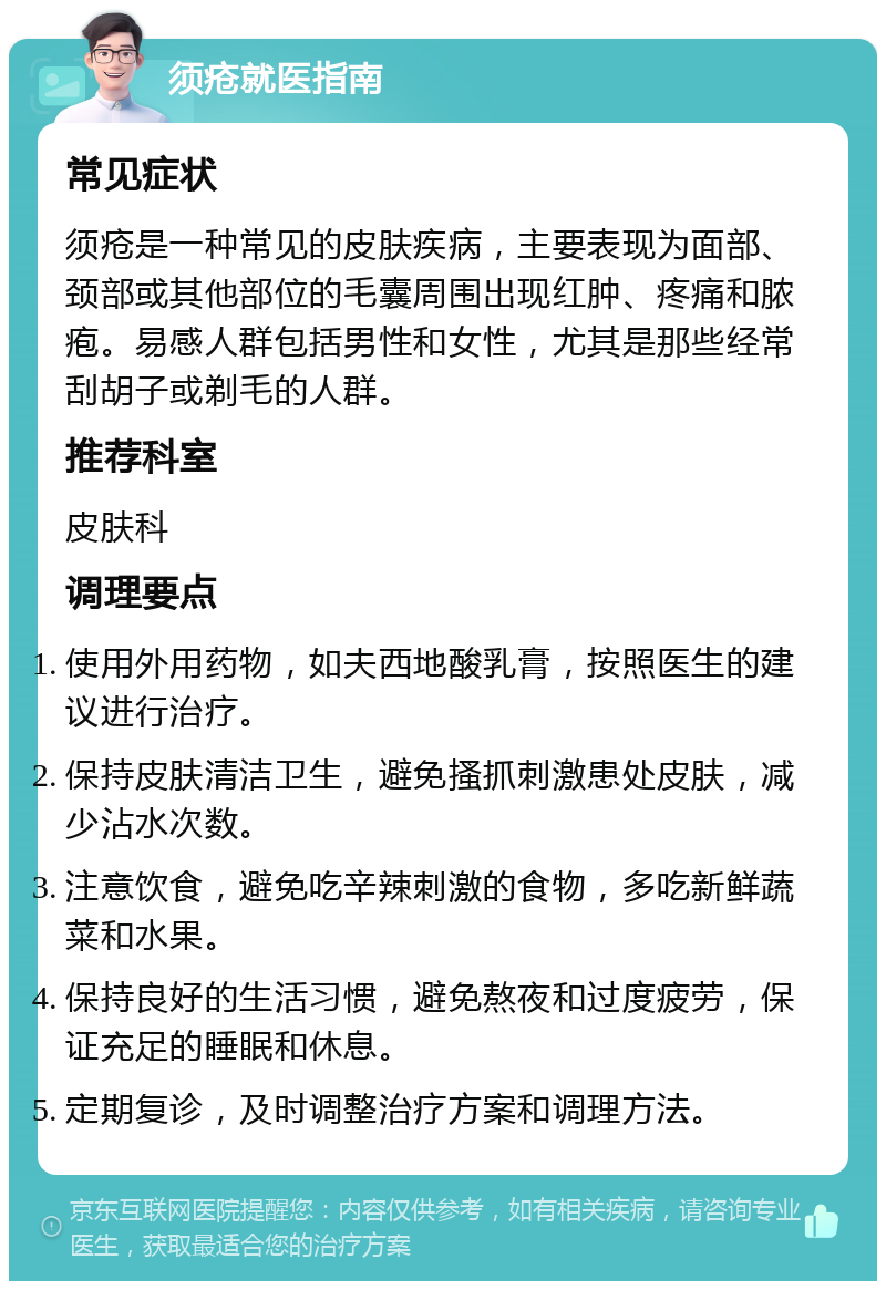 须疮就医指南 常见症状 须疮是一种常见的皮肤疾病，主要表现为面部、颈部或其他部位的毛囊周围出现红肿、疼痛和脓疱。易感人群包括男性和女性，尤其是那些经常刮胡子或剃毛的人群。 推荐科室 皮肤科 调理要点 使用外用药物，如夫西地酸乳膏，按照医生的建议进行治疗。 保持皮肤清洁卫生，避免搔抓刺激患处皮肤，减少沾水次数。 注意饮食，避免吃辛辣刺激的食物，多吃新鲜蔬菜和水果。 保持良好的生活习惯，避免熬夜和过度疲劳，保证充足的睡眠和休息。 定期复诊，及时调整治疗方案和调理方法。