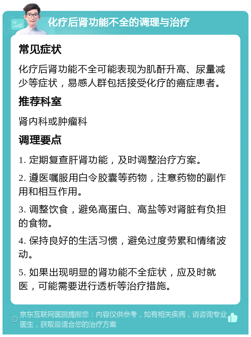 化疗后肾功能不全的调理与治疗 常见症状 化疗后肾功能不全可能表现为肌酐升高、尿量减少等症状，易感人群包括接受化疗的癌症患者。 推荐科室 肾内科或肿瘤科 调理要点 1. 定期复查肝肾功能，及时调整治疗方案。 2. 遵医嘱服用白令胶囊等药物，注意药物的副作用和相互作用。 3. 调整饮食，避免高蛋白、高盐等对肾脏有负担的食物。 4. 保持良好的生活习惯，避免过度劳累和情绪波动。 5. 如果出现明显的肾功能不全症状，应及时就医，可能需要进行透析等治疗措施。