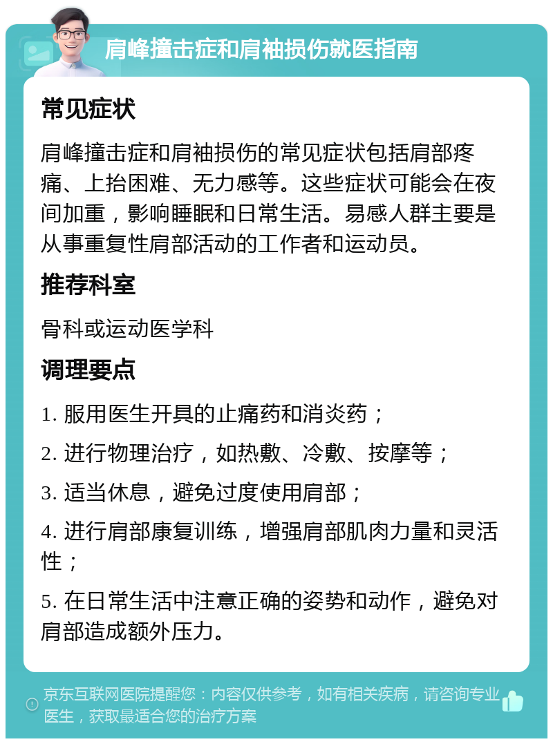 肩峰撞击症和肩袖损伤就医指南 常见症状 肩峰撞击症和肩袖损伤的常见症状包括肩部疼痛、上抬困难、无力感等。这些症状可能会在夜间加重，影响睡眠和日常生活。易感人群主要是从事重复性肩部活动的工作者和运动员。 推荐科室 骨科或运动医学科 调理要点 1. 服用医生开具的止痛药和消炎药； 2. 进行物理治疗，如热敷、冷敷、按摩等； 3. 适当休息，避免过度使用肩部； 4. 进行肩部康复训练，增强肩部肌肉力量和灵活性； 5. 在日常生活中注意正确的姿势和动作，避免对肩部造成额外压力。