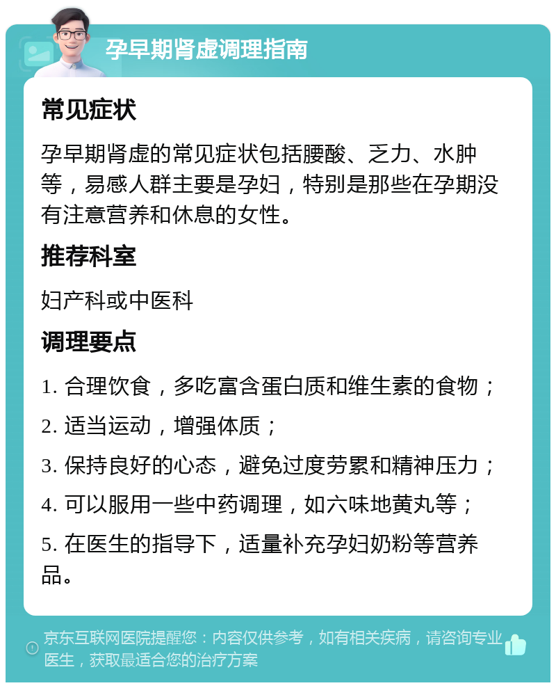 孕早期肾虚调理指南 常见症状 孕早期肾虚的常见症状包括腰酸、乏力、水肿等，易感人群主要是孕妇，特别是那些在孕期没有注意营养和休息的女性。 推荐科室 妇产科或中医科 调理要点 1. 合理饮食，多吃富含蛋白质和维生素的食物； 2. 适当运动，增强体质； 3. 保持良好的心态，避免过度劳累和精神压力； 4. 可以服用一些中药调理，如六味地黄丸等； 5. 在医生的指导下，适量补充孕妇奶粉等营养品。