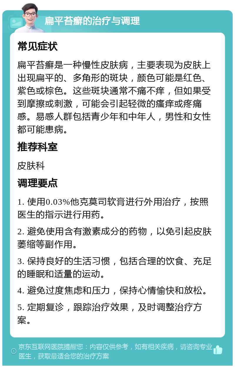 扁平苔癣的治疗与调理 常见症状 扁平苔癣是一种慢性皮肤病，主要表现为皮肤上出现扁平的、多角形的斑块，颜色可能是红色、紫色或棕色。这些斑块通常不痛不痒，但如果受到摩擦或刺激，可能会引起轻微的瘙痒或疼痛感。易感人群包括青少年和中年人，男性和女性都可能患病。 推荐科室 皮肤科 调理要点 1. 使用0.03%他克莫司软膏进行外用治疗，按照医生的指示进行用药。 2. 避免使用含有激素成分的药物，以免引起皮肤萎缩等副作用。 3. 保持良好的生活习惯，包括合理的饮食、充足的睡眠和适量的运动。 4. 避免过度焦虑和压力，保持心情愉快和放松。 5. 定期复诊，跟踪治疗效果，及时调整治疗方案。