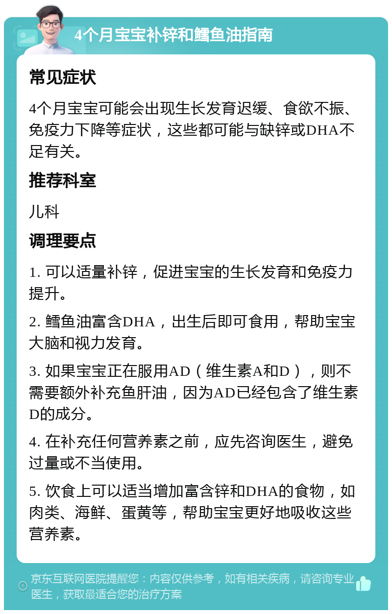 4个月宝宝补锌和鳕鱼油指南 常见症状 4个月宝宝可能会出现生长发育迟缓、食欲不振、免疫力下降等症状，这些都可能与缺锌或DHA不足有关。 推荐科室 儿科 调理要点 1. 可以适量补锌，促进宝宝的生长发育和免疫力提升。 2. 鳕鱼油富含DHA，出生后即可食用，帮助宝宝大脑和视力发育。 3. 如果宝宝正在服用AD（维生素A和D），则不需要额外补充鱼肝油，因为AD已经包含了维生素D的成分。 4. 在补充任何营养素之前，应先咨询医生，避免过量或不当使用。 5. 饮食上可以适当增加富含锌和DHA的食物，如肉类、海鲜、蛋黄等，帮助宝宝更好地吸收这些营养素。