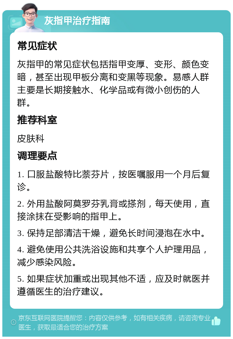 灰指甲治疗指南 常见症状 灰指甲的常见症状包括指甲变厚、变形、颜色变暗，甚至出现甲板分离和变黑等现象。易感人群主要是长期接触水、化学品或有微小创伤的人群。 推荐科室 皮肤科 调理要点 1. 口服盐酸特比萘芬片，按医嘱服用一个月后复诊。 2. 外用盐酸阿莫罗芬乳膏或搽剂，每天使用，直接涂抹在受影响的指甲上。 3. 保持足部清洁干燥，避免长时间浸泡在水中。 4. 避免使用公共洗浴设施和共享个人护理用品，减少感染风险。 5. 如果症状加重或出现其他不适，应及时就医并遵循医生的治疗建议。