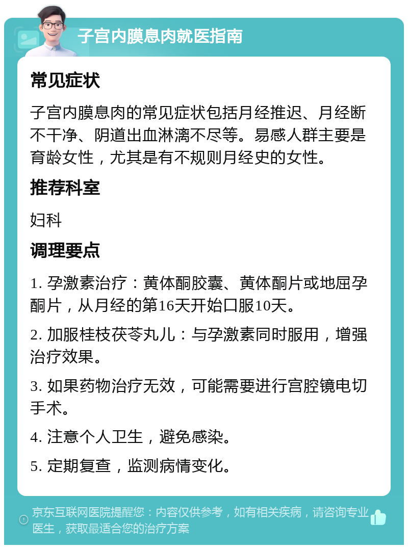 子宫内膜息肉就医指南 常见症状 子宫内膜息肉的常见症状包括月经推迟、月经断不干净、阴道出血淋漓不尽等。易感人群主要是育龄女性，尤其是有不规则月经史的女性。 推荐科室 妇科 调理要点 1. 孕激素治疗：黄体酮胶囊、黄体酮片或地屈孕酮片，从月经的第16天开始口服10天。 2. 加服桂枝茯苓丸儿：与孕激素同时服用，增强治疗效果。 3. 如果药物治疗无效，可能需要进行宫腔镜电切手术。 4. 注意个人卫生，避免感染。 5. 定期复查，监测病情变化。