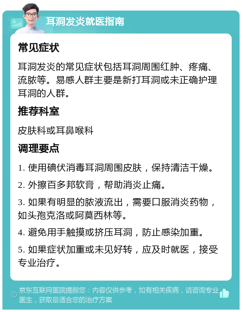 耳洞发炎就医指南 常见症状 耳洞发炎的常见症状包括耳洞周围红肿、疼痛、流脓等。易感人群主要是新打耳洞或未正确护理耳洞的人群。 推荐科室 皮肤科或耳鼻喉科 调理要点 1. 使用碘伏消毒耳洞周围皮肤，保持清洁干燥。 2. 外擦百多邦软膏，帮助消炎止痛。 3. 如果有明显的脓液流出，需要口服消炎药物，如头孢克洛或阿莫西林等。 4. 避免用手触摸或挤压耳洞，防止感染加重。 5. 如果症状加重或未见好转，应及时就医，接受专业治疗。