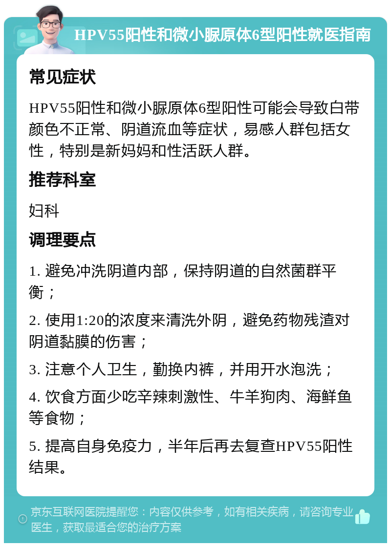 HPV55阳性和微小脲原体6型阳性就医指南 常见症状 HPV55阳性和微小脲原体6型阳性可能会导致白带颜色不正常、阴道流血等症状，易感人群包括女性，特别是新妈妈和性活跃人群。 推荐科室 妇科 调理要点 1. 避免冲洗阴道内部，保持阴道的自然菌群平衡； 2. 使用1:20的浓度来清洗外阴，避免药物残渣对阴道黏膜的伤害； 3. 注意个人卫生，勤换内裤，并用开水泡洗； 4. 饮食方面少吃辛辣刺激性、牛羊狗肉、海鲜鱼等食物； 5. 提高自身免疫力，半年后再去复查HPV55阳性结果。