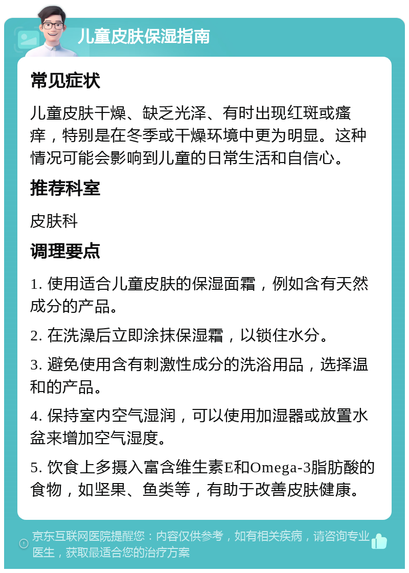 儿童皮肤保湿指南 常见症状 儿童皮肤干燥、缺乏光泽、有时出现红斑或瘙痒，特别是在冬季或干燥环境中更为明显。这种情况可能会影响到儿童的日常生活和自信心。 推荐科室 皮肤科 调理要点 1. 使用适合儿童皮肤的保湿面霜，例如含有天然成分的产品。 2. 在洗澡后立即涂抹保湿霜，以锁住水分。 3. 避免使用含有刺激性成分的洗浴用品，选择温和的产品。 4. 保持室内空气湿润，可以使用加湿器或放置水盆来增加空气湿度。 5. 饮食上多摄入富含维生素E和Omega-3脂肪酸的食物，如坚果、鱼类等，有助于改善皮肤健康。