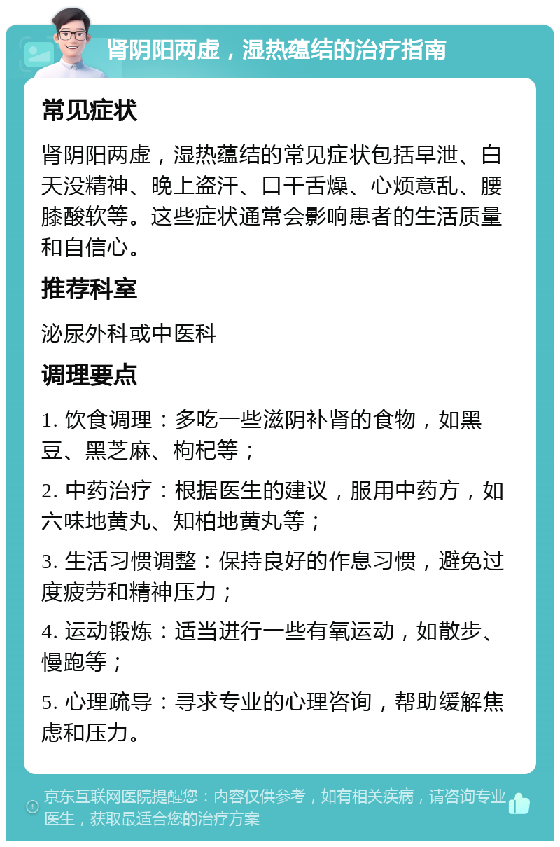 肾阴阳两虚，湿热蕴结的治疗指南 常见症状 肾阴阳两虚，湿热蕴结的常见症状包括早泄、白天没精神、晚上盗汗、口干舌燥、心烦意乱、腰膝酸软等。这些症状通常会影响患者的生活质量和自信心。 推荐科室 泌尿外科或中医科 调理要点 1. 饮食调理：多吃一些滋阴补肾的食物，如黑豆、黑芝麻、枸杞等； 2. 中药治疗：根据医生的建议，服用中药方，如六味地黄丸、知柏地黄丸等； 3. 生活习惯调整：保持良好的作息习惯，避免过度疲劳和精神压力； 4. 运动锻炼：适当进行一些有氧运动，如散步、慢跑等； 5. 心理疏导：寻求专业的心理咨询，帮助缓解焦虑和压力。