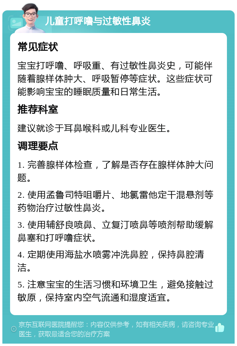 儿童打呼噜与过敏性鼻炎 常见症状 宝宝打呼噜、呼吸重、有过敏性鼻炎史，可能伴随着腺样体肿大、呼吸暂停等症状。这些症状可能影响宝宝的睡眠质量和日常生活。 推荐科室 建议就诊于耳鼻喉科或儿科专业医生。 调理要点 1. 完善腺样体检查，了解是否存在腺样体肿大问题。 2. 使用孟鲁司特咀嚼片、地氯雷他定干混悬剂等药物治疗过敏性鼻炎。 3. 使用辅舒良喷鼻、立复汀喷鼻等喷剂帮助缓解鼻塞和打呼噜症状。 4. 定期使用海盐水喷雾冲洗鼻腔，保持鼻腔清洁。 5. 注意宝宝的生活习惯和环境卫生，避免接触过敏原，保持室内空气流通和湿度适宜。