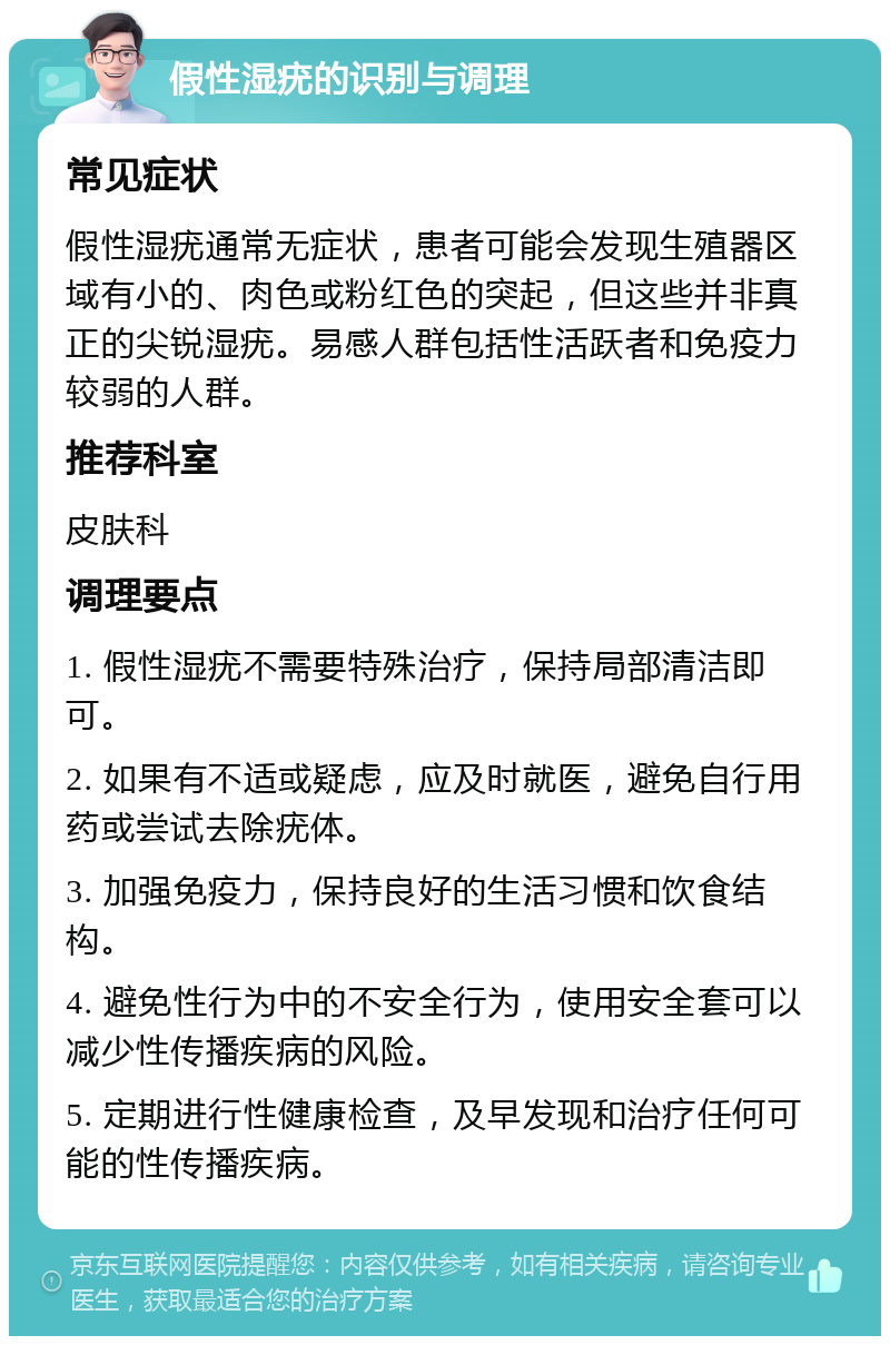 假性湿疣的识别与调理 常见症状 假性湿疣通常无症状，患者可能会发现生殖器区域有小的、肉色或粉红色的突起，但这些并非真正的尖锐湿疣。易感人群包括性活跃者和免疫力较弱的人群。 推荐科室 皮肤科 调理要点 1. 假性湿疣不需要特殊治疗，保持局部清洁即可。 2. 如果有不适或疑虑，应及时就医，避免自行用药或尝试去除疣体。 3. 加强免疫力，保持良好的生活习惯和饮食结构。 4. 避免性行为中的不安全行为，使用安全套可以减少性传播疾病的风险。 5. 定期进行性健康检查，及早发现和治疗任何可能的性传播疾病。