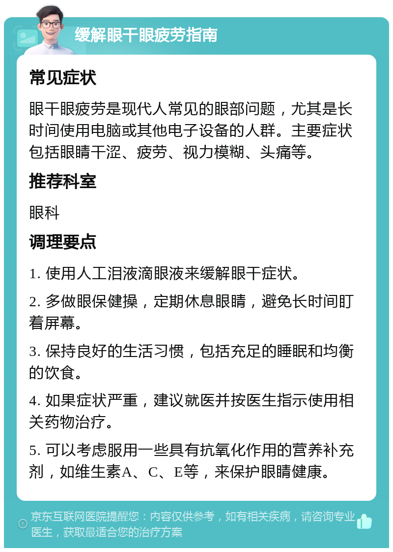 缓解眼干眼疲劳指南 常见症状 眼干眼疲劳是现代人常见的眼部问题，尤其是长时间使用电脑或其他电子设备的人群。主要症状包括眼睛干涩、疲劳、视力模糊、头痛等。 推荐科室 眼科 调理要点 1. 使用人工泪液滴眼液来缓解眼干症状。 2. 多做眼保健操，定期休息眼睛，避免长时间盯着屏幕。 3. 保持良好的生活习惯，包括充足的睡眠和均衡的饮食。 4. 如果症状严重，建议就医并按医生指示使用相关药物治疗。 5. 可以考虑服用一些具有抗氧化作用的营养补充剂，如维生素A、C、E等，来保护眼睛健康。